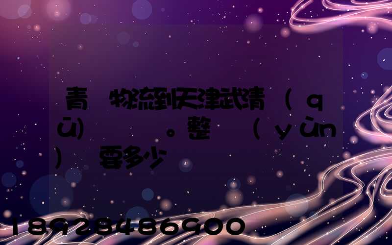 青島物流到天津武清區(qū)。整車運(yùn)輸要多少錢